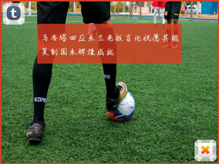 马洛塔回应米兰老板言论祝愿其能复制国米辉煌成就