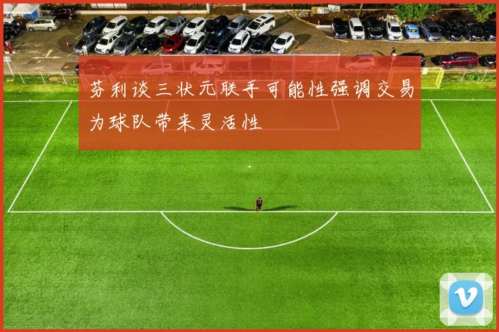 芬利谈三状元联手可能性强调交易为球队带来灵活性
