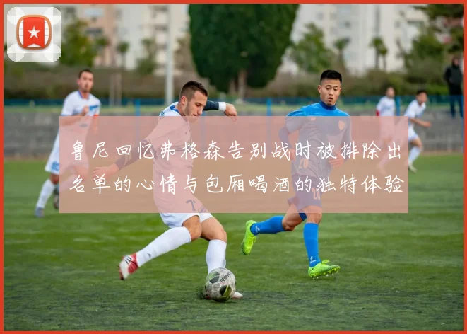 鲁尼回忆弗格森告别战时被排除出名单的心情与包厢喝酒的独特体验