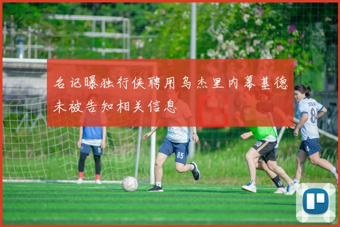 名记曝独行侠聘用乌杰里内幕基德未被告知相关信息