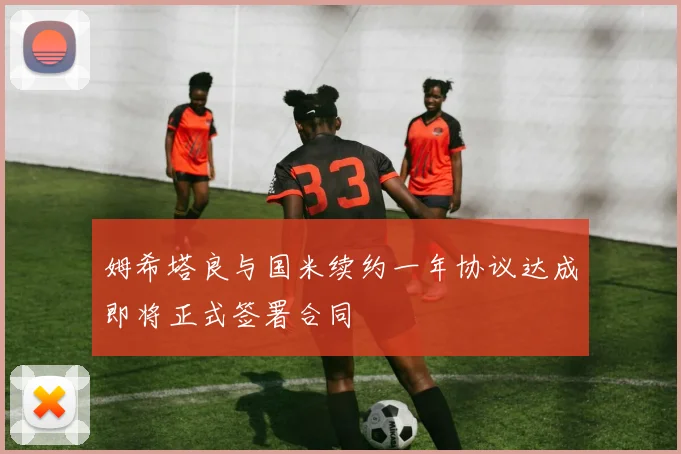 姆希塔良与国米续约一年协议达成即将正式签署合同