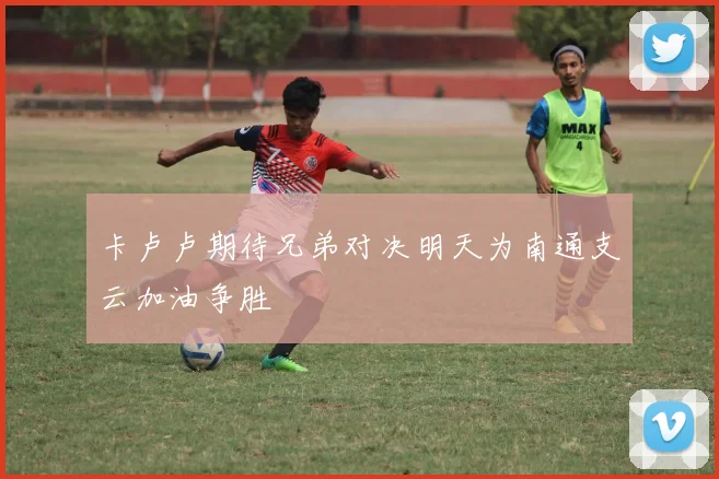 卡卢卢期待兄弟对决明天为南通支云加油争胜
