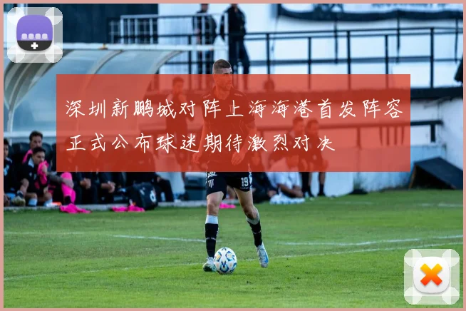 深圳新鹏城对阵上海海港首发阵容正式公布球迷期待激烈对决