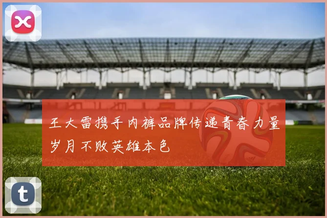 王大雷携手内裤品牌传递青春力量岁月不败英雄本色