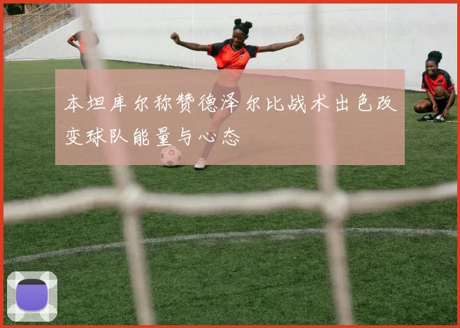 本坦库尔称赞德泽尔比战术出色改变球队能量与心态