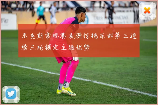 尼克斯常规赛表现惊艳东部第三连续三轮锁定主场优势