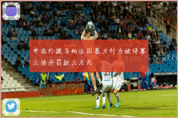 申花外援马纳法因暴力行为被停赛三场并罚款三万元