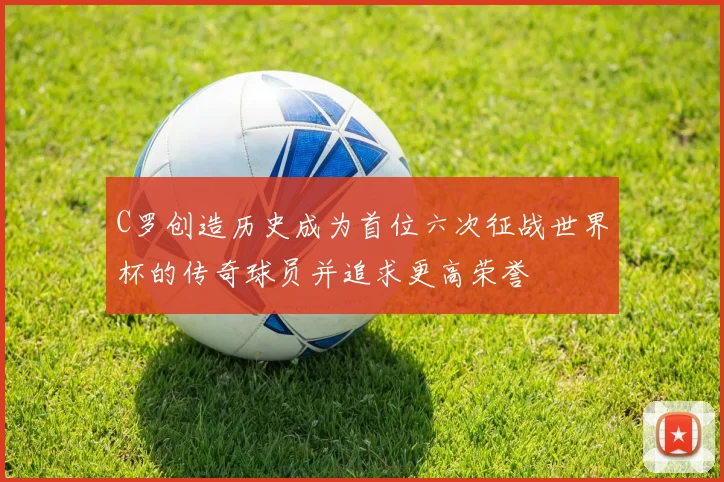 C罗创造历史成为首位六次征战世界杯的传奇球员并追求更高荣誉