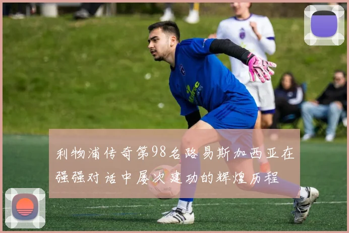利物浦传奇第98名路易斯加西亚在强强对话中屡次建功的辉煌历程