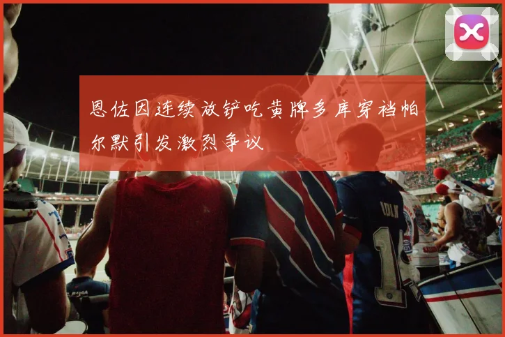 恩佐因连续放铲吃黄牌多库穿裆帕尔默引发激烈争议