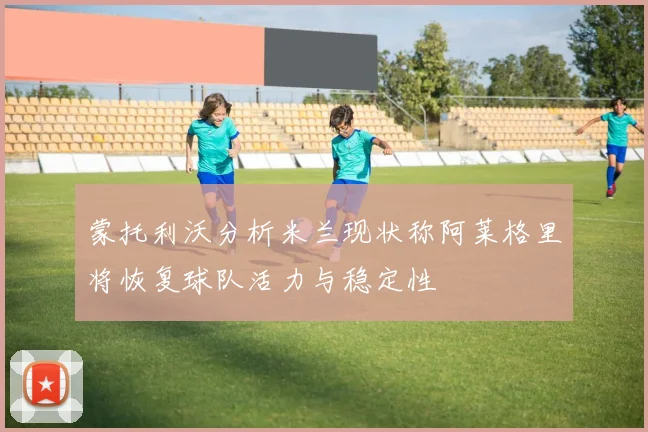 蒙托利沃分析米兰现状称阿莱格里将恢复球队活力与稳定性