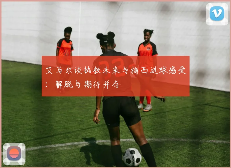 艾马尔谈执教未来与梅西进球感受：解脱与期待并存