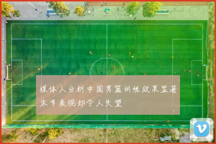 媒体人分析中国男篮训练效果显著末节表现却令人失望
