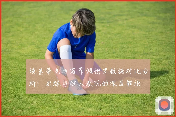 埃基蒂克与若昂佩德罗数据对比分析：进球与过人表现的深度解读