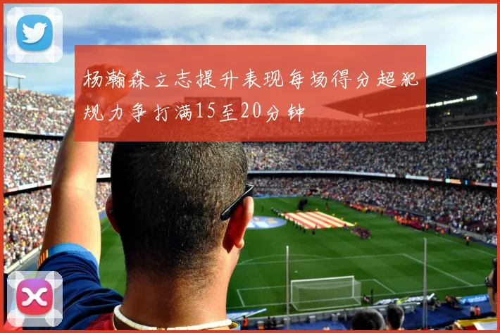 杨瀚森立志提升表现每场得分超犯规力争打满15至20分钟