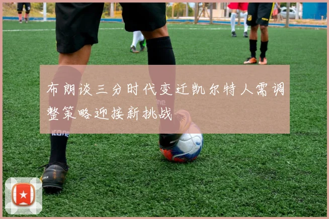布朗谈三分时代变迁凯尔特人需调整策略迎接新挑战