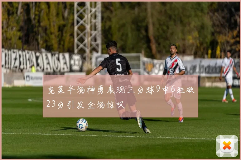 克莱半场神勇表现三分球9中6狂砍23分引发全场惊叹