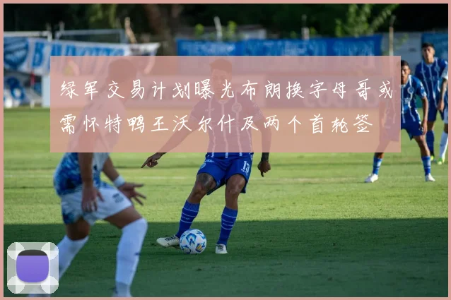 绿军交易计划曝光布朗换字母哥或需怀特鸭王沃尔什及两个首轮签