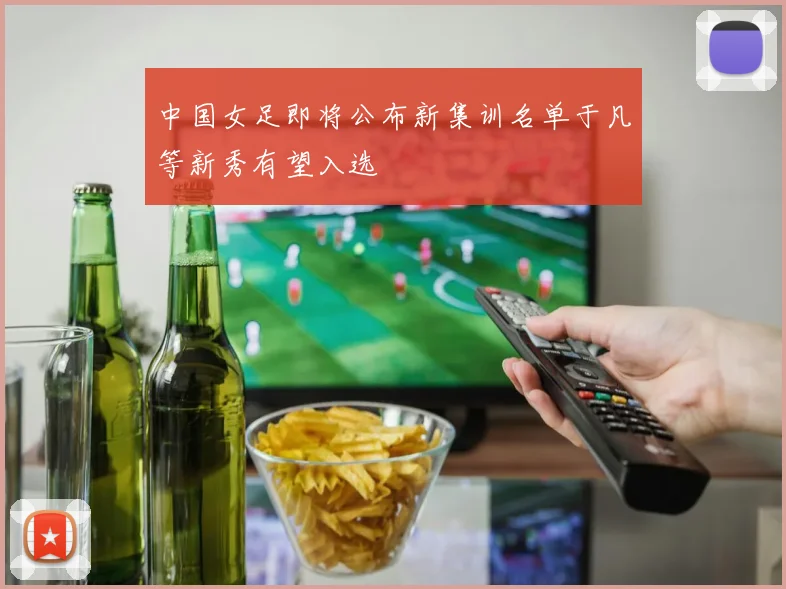 中国女足即将公布新集训名单于凡等新秀有望入选