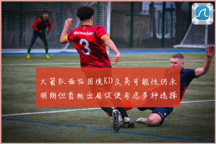 火箭队面临困境KD交易可能性仍未明朗但首轮出局促使考虑多种选择