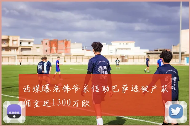 西媒曝老佛爷亲信助巴萨逃破产获佣金近1300万欧